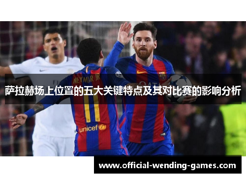 萨拉赫场上位置的五大关键特点及其对比赛的影响分析 萨拉赫场上位置的五大关键特点及其对比赛的影响分析