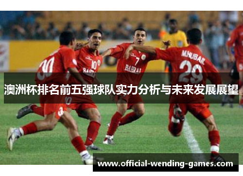 澳洲杯排名前五强球队实力分析与未来发展展望 澳洲杯排名前五强球队实力分析与未来发展展望