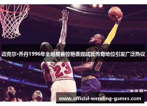 迈克尔·乔丹1996年全明星赛惊艳表现成就传奇地位引发广泛热议