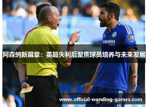 阿森纳新篇章:英超失利后聚焦球员培养与未来发展 阿森纳新篇章:英超失利后聚焦球员培养与未来发展