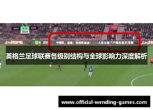 英格兰足球联赛各级别结构与全球影响力深度解析 英格兰足球联赛各级别结构与全球影响力深度解析