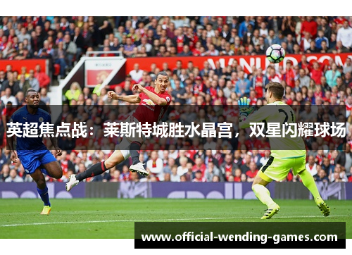 英超焦点战:莱斯特城胜水晶宫,双星闪耀球场 英超焦点战:莱斯特城胜水晶宫,双星闪耀球场