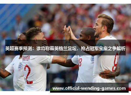 英超赛季预测：谁将称霸英格兰足坛，抢占冠军宝座之争解析