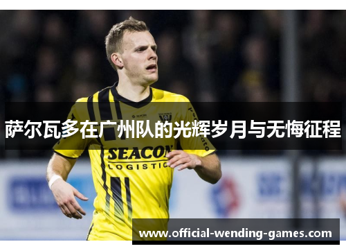 萨尔瓦多在广州队的光辉岁月与无悔征程 萨尔瓦多在广州队的光辉岁月与无悔征程