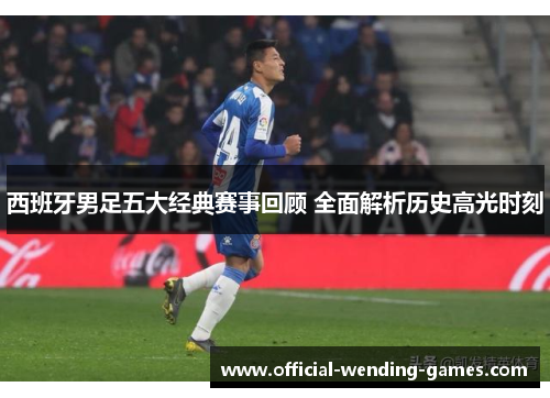 西班牙男足五大经典赛事回顾 全面解析历史高光时刻 西班牙男足五大经典赛事回顾 全面解析历史高光时刻