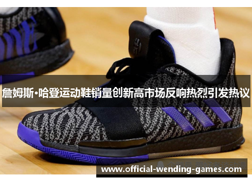 詹姆斯·哈登运动鞋销量创新高市场反响热烈引发热议 詹姆斯·哈登运动鞋销量创新高市场反响热烈引发热议