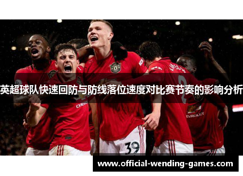 英超球队快速回防与防线落位速度对比赛节奏的影响分析 英超球队快速回防与防线落位速度对比赛节奏的影响分析