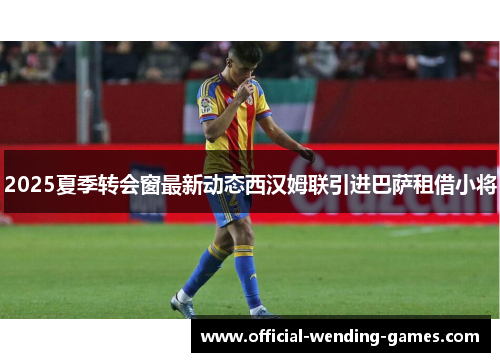 2025夏季转会窗最新动态西汉姆联引进巴萨租借小将