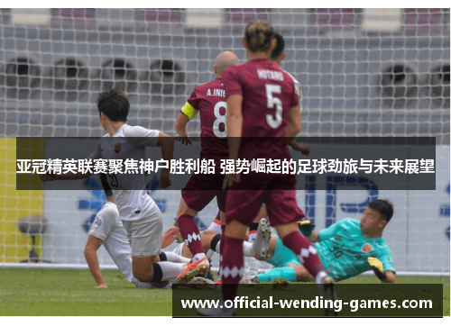 亚冠精英联赛聚焦神户胜利船 强势崛起的足球劲旅与未来展望