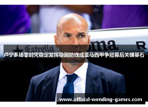 卢宁多场零封凭稳定发挥稳固防线成皇马西甲争冠幕后关键基石